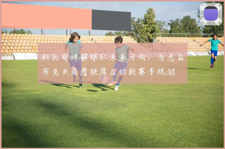 科瓦奇详解球队未来方向，与总监布克共商詹缺席后的新赛季规划