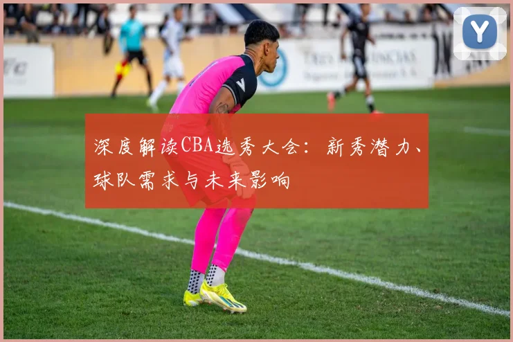 深度解读CBA选秀大会：新秀潜力、球队需求与未来影响
