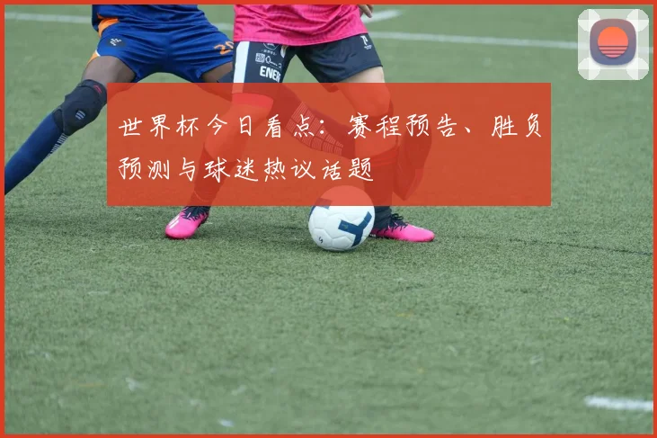 世界杯今日看点：赛程预告、胜负预测与球迷热议话题