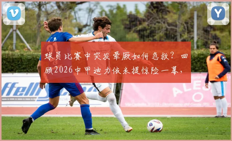 球员比赛中突发晕厥如何急救？回顾2026中甲迪力依米提惊险一幕，附职业赛场医疗保障要点