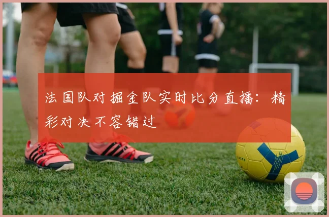 法国队对掘金队实时比分直播：精彩对决不容错过