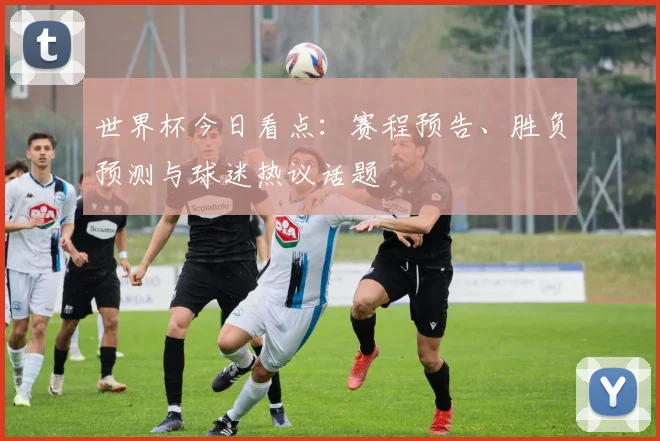 世界杯今日看点:赛程预告、胜负预测与球迷热议话题