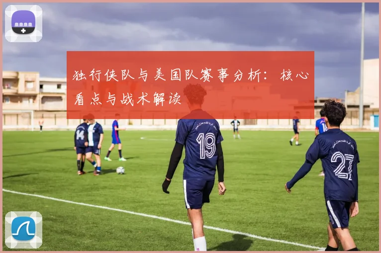 独行侠队与美国队赛事分析：核心看点与战术解读
